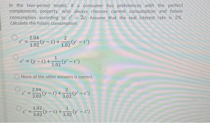 In the two-period model, if a consumer has preferences with the perfect
complements property, who always chooses current consumption and future
consumption according to c'= 2c. Assume that the real interest rate is 2%,
calculate the future consumption.
2.04
1.02-t)+
1.02
O-t')
c' (y-t)+ -t')
1.02
None of the other answers is correct.
2.04
y-t)+
3.02
3.02 -t)
1.02
3.02
-t)+;
(y'-t')
3.02
