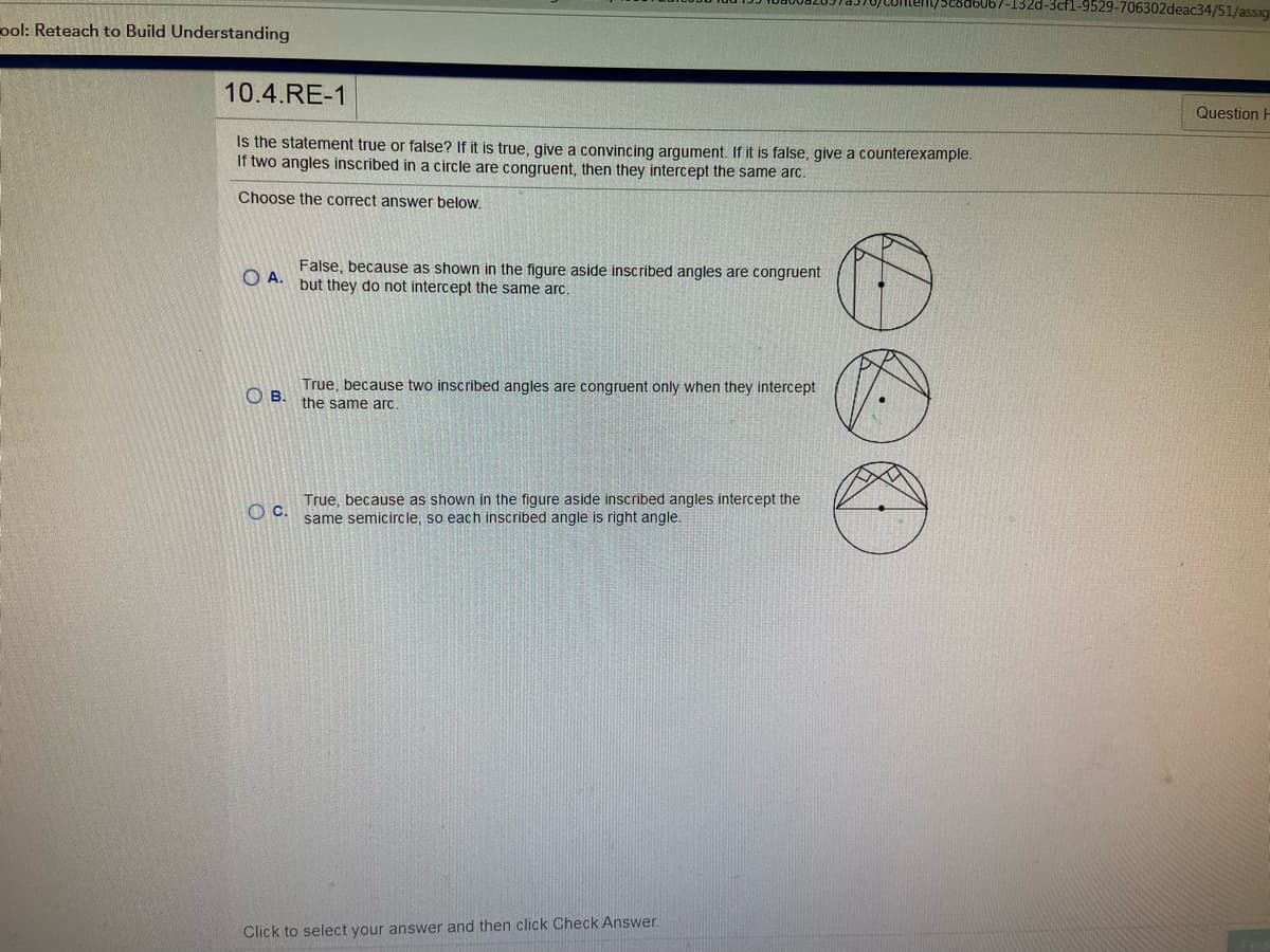 3cf1-9529-706302deac34/51/assig
ool: Reteach to Build Understanding
10.4.RE-1
Question H
Is the statement true or false? If it is true, give a convincing argument. If it is false, give a counterexample.
If two angles inscribed in a circle are congruent, then they intercept the same arc.
Choose the correct answer below.
False, because as shown in the figure aside inscribed angles are congruent
O A.
but they do not intercept the same arc.
True, because two inscribed angles are congruent only when they intercept
O B.
the same arc.
True, because as shown in the figure aside inscribed angles intercept the
same semicircle, so each inscribed angle is right angle.
Oc.
Click to select your answer and then click Check Answer.
