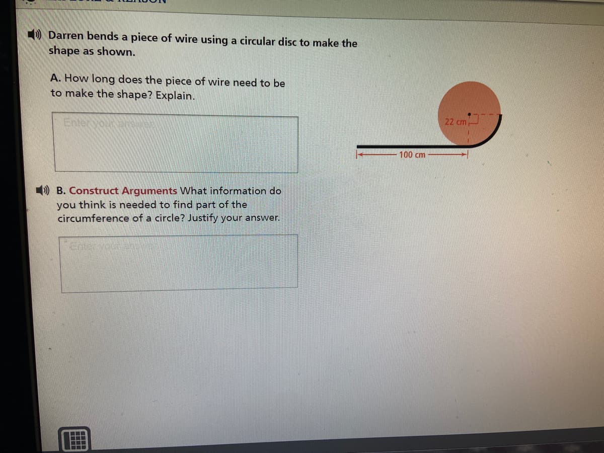 ) Darren bends a piece of wire using a circular disc to make the
shape as shown.
A. How long does the piece of wire need to be
to make the shape? Explain.
Enter vouranse
22 cm
100 cm
) B. Construct Arguments What information do
you think is needed to find part of the
circumference of a circle? Justify your answer.
Enter you
