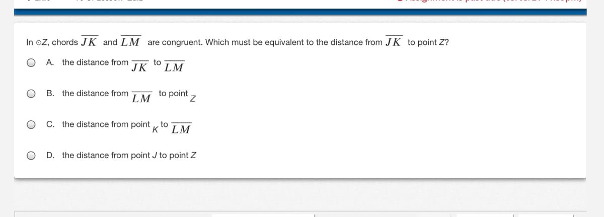 In oZ, chords JK and LM are congruent. Which must be equivalent to the distance from JK to point Z?
А.
the distance from
to
JK
LM
B. the distance from
LM
to point
C. the distance from point , to
LM
D. the distance from point J to point Z
