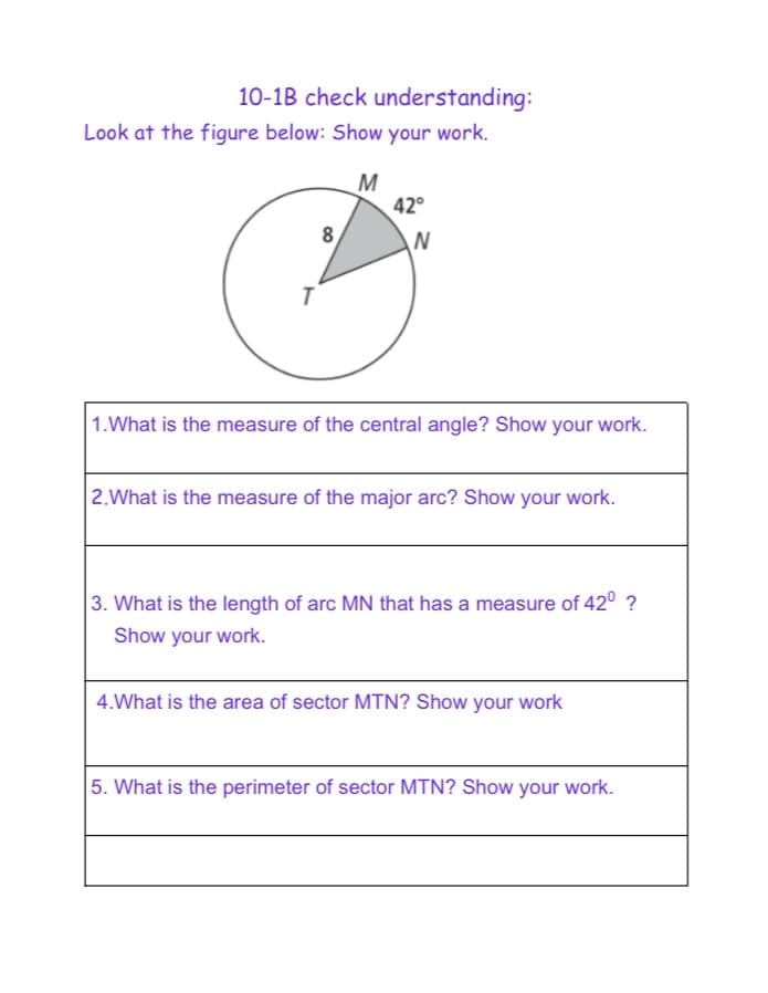 10-1B check understanding:
Look at the figure below: Show your work.
M
42°
8
1.What is the measure of the central angle? Show your work.
|2.What is the measure of the major arc? Show your work.
3. What is the length of arc MN that has a measure of 42° ?
Show your work.
4.What is the area of sector MTN? Show your work
5. What is the perimeter of sector MTN? Show your work.
