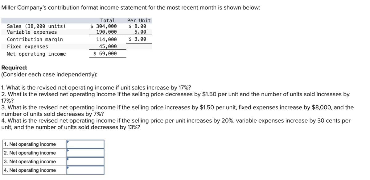 Miller Company's contribution format income statement for the most recent month is shown below:
Total
Per Unit
$ 8.00
$ 304,000
190,000
5.00
114,000
$ 3.00
45,000
$ 69,000
Sales (38,000 units)
Variable expenses
Contribution margin
Fixed expenses
Net operating income
Required:
(Consider each case independently):
1. What is the revised net operating income if unit sales increase by 17%?
2. What is the revised net operating income if the selling price decreases by $1.50 per unit and the number of units sold increases by
17%?
3. What is the revised net operating income if the selling price increases by $1.50 per unit, fixed expenses increase by $8,000, and the
number of units sold decreases by 7%?
4. What is the revised net operating income if the selling price per unit increases by 20%, variable expenses increase by 30 cents per
unit, and the number of units sold decreases by 13%?
1. Net operating income
2. Net operating income
3. Net operating income
4. Net operating income