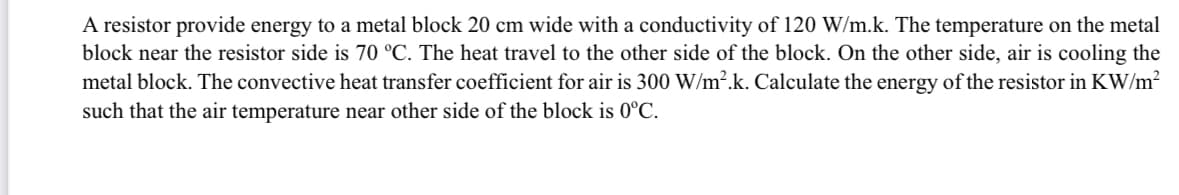 A resistor provide energy to a metal block 20 cm wide with a conductivity of 120 W/m.k. The temperature on the metal
block near the resistor side is 70 °C. The heat travel to the other side of the block. On the other side, air is cooling the
metal block. The convective heat transfer coefficient for air is 300 W/m².k. Calculate the energy of the resistor in KW/m2
such that the air temperature near other side of the block is 0°C.
