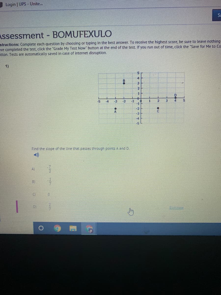 Login | UPS - Unite...
Sa
Assessment - BOMUFEXULO
structions: Complete each question by choosing or typing in the best answer. To receive the highest score, be sure to leave nothing
ve completed the test, click the "Grade My Test Now" button at the end of the test. If you run out of time, click the "Save for Me to Co
atton. Tests are automatically saved in case of internet disruption.
1)
-2
2.
-1
-1
-5
-4
-3
-2
Find the slope of the line that passes through points A and D.
4)
A)
B)
D)
Euminate

