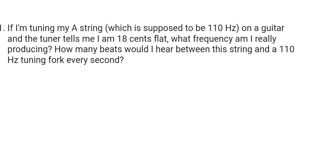 1. If I'm tuning my A string (which is supposed to be 110 Hz) on a guitar
and the tuner tells me I am 18 cents flat, what frequency am I really
producing? How many beats would I hear between this string and a 110
Hz tuning fork every second?