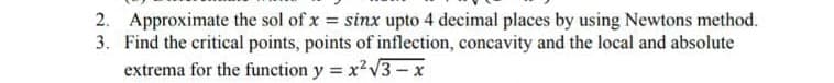 2. Approximate the sol of x = sinx upto 4 decimal places by using Newtons method.
3. Find the critical points, points of inflection, concavity and the local and absolute
extrema for the function y = x2V3-x
%3!
