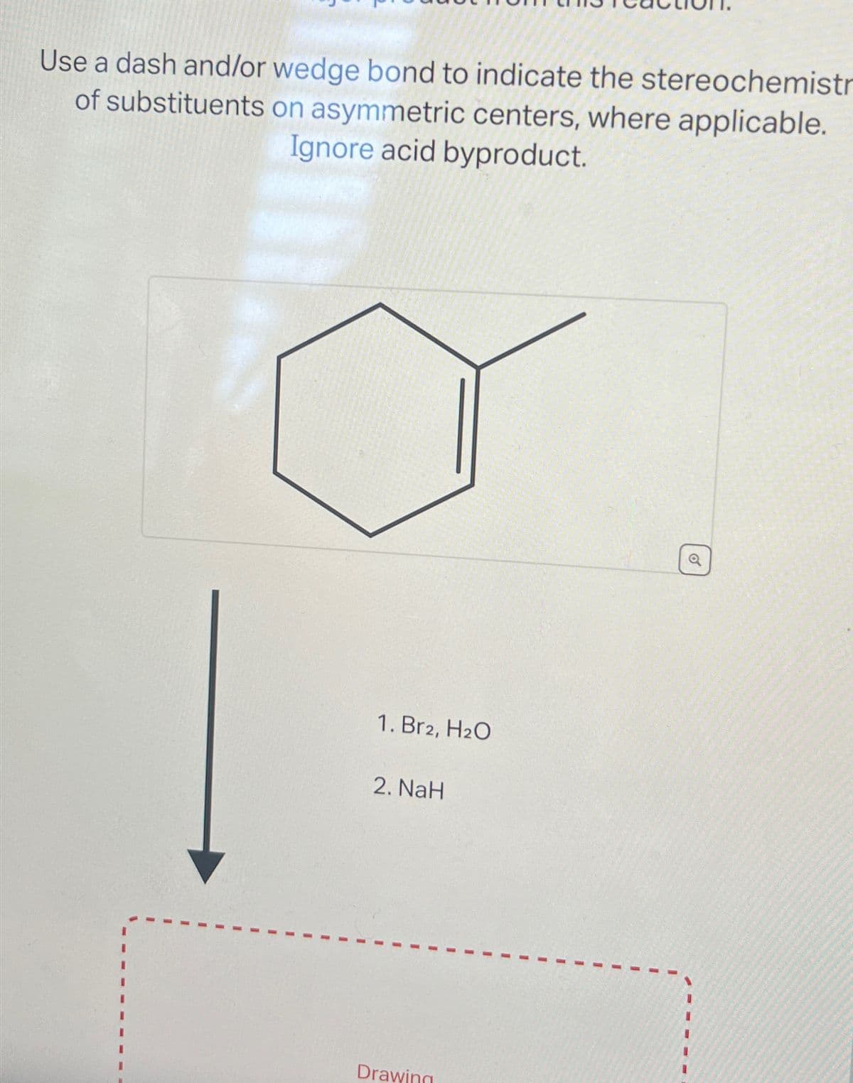 Use a dash and/or wedge bond to indicate the stereochemistr
of substituents
on asymmetric centers, where applicable.
Ignore acid byproduct.
I
I
1. Br2, H₂O
2. NaH
I
Drawing
I
I
1
I
I
I
I