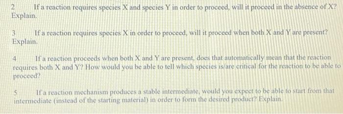 If a reaction requires species X and species Y in order to proceed, will it proceed in the absence of X?
Explain.
2
If a reaction requires species X in order to proceed, will it proceed when both X and Y are present?
Explain.
3
If a reaction proceeds when both X and Y are present, does that automatically mean that the reaction
requires both X and Y? How would you be able to tell which species is/are critical for the reaction to be able to
proceed?
4.
If a reaction mechanism produces a stable intermediate, would you expect to be able to start from that
intermediate (instead of the starting material) in order to form the desired product? Explain.
