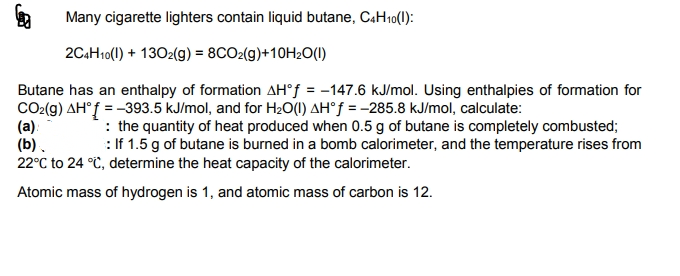 Many cigarette lighters contain liquid butane, CAH10(1):
2C4H10(1) + 1302(g) = 8CO2(g)+10H2O(1)
Butane has an enthalpy of formation AH°f = -147.6 kJ/mol. Using enthalpies of formation for
CO2(g) AH°f = -393.5 kJ/mol, and for H2O(1) AH°f = -285.8 kJ/mol, calculate:
(a):
(b).
22°C to 24 °C, determine the heat capacity of the calorimeter.
: the quantity of heat produced when 0.5 g of butane is completely combusted;
: If 1.5 g of butane is burned in a bomb calorimeter, and the temperature rises from
Atomic mass of hydrogen is 1, and atomic mass of carbon is 12.
