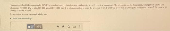 High pressure liquid chromatography (HPLC) is a method used in chemistry and biochemisty to puridy chemical substances The pressures uned in this procedure cange from around 500
Kilopascals (500,000 Paj to about 60 000 kPa (60,000,000 Pa) It is often comvenient to know the pressure in torr If an HPLC procedure bs running at a pressure of 1 12-10 Pa what is ts
running pressure in tor?
Express the pressure numerically in torr.
> View Available Hints)
