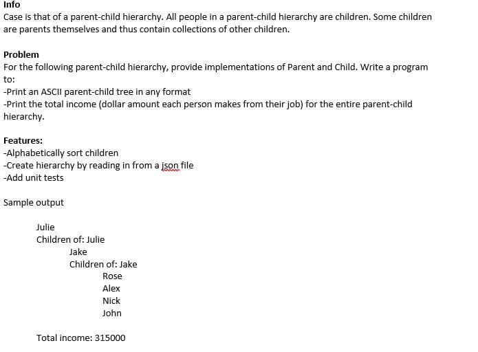 Info
Case is that of a parent-child hierarchy. All people in a parent-child hierarchy are children. Some children
are parents themselves and thus contain collections of other children.
Problem
For the following parent-child hierarchy, provide implementations of Parent and Child. Write a program
to:
-Print an ASCII parent-child tree in any format
-Print the total income (dollar amount each person makes from their job) for the entire parent-child
hierarchy.
Features:
-Alphabetically sort children
-Create hierarchy by reading in from a json file
-Add unit tests
Sample output
Julie
Children of: Julie
Jake
Children of: Jake
Rose
Alex
Nick
John
Total income: 315000
