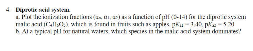 4. Diprotic acid system.
a. Plot the ionization fractions (do, ɑi, a2) as a function of pH (0-14) for the diprotic system
malic acid (C4H6O5), which is found in fruits such as apples. pKa1 = 3.40, pKa2 = 5.20
b. At a typical pH for natural waters, which species in the malic acid system dominates?
