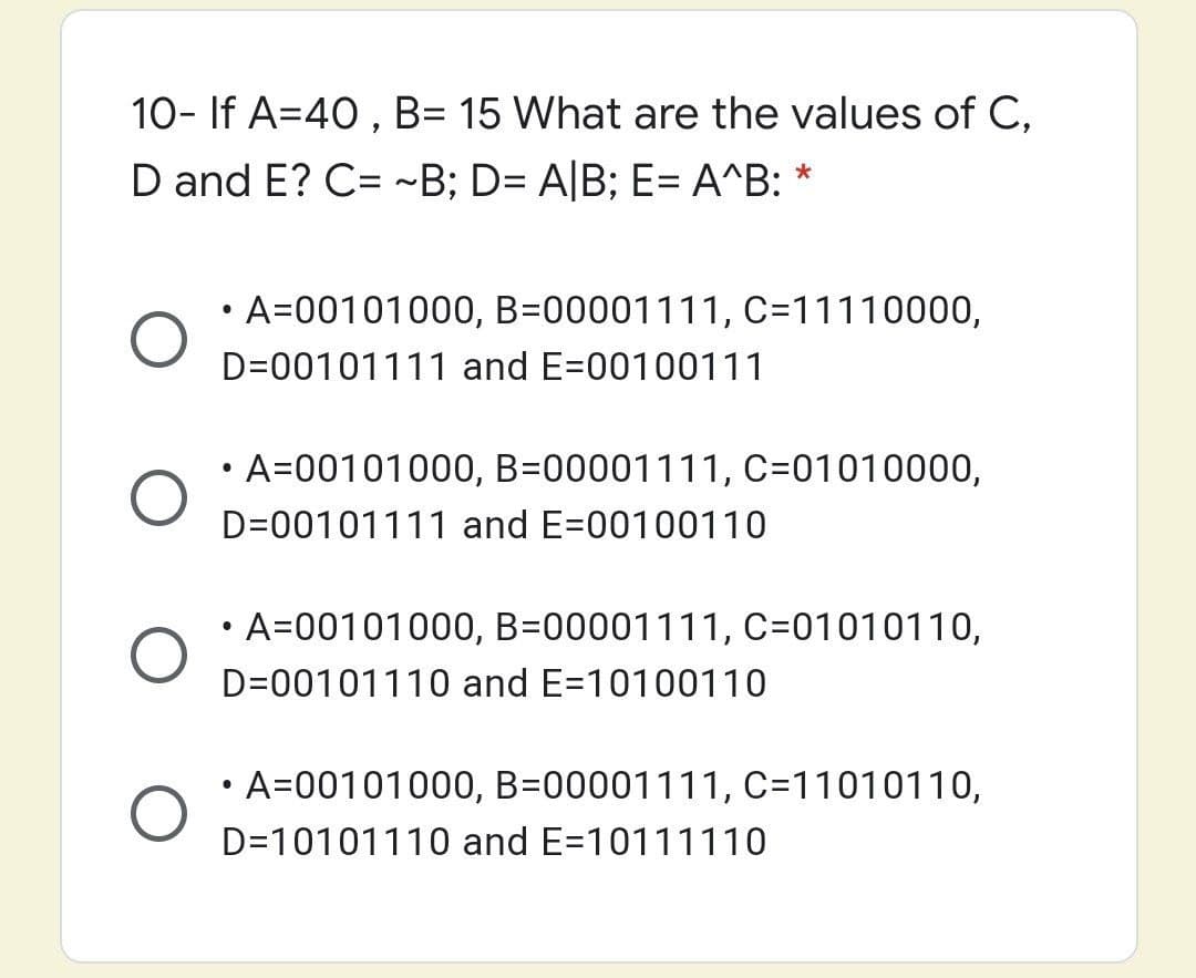 10- If A=40 , B= 15 What are the values of C,
D and E? C= ~B; D= A|B; E= A^B: *
• A=00101000, B=00001111, C=11110000,
D=00101111 and E=00100111
• A=00101000, B=00001111, C=01010000,
D=00101111 and E=00100110
• A=00101000, B=00001111, C=01010110,
D=00101110 and E=10100110
A=00101000, B=00001111, C=11010110,
D=10101110 and E=10111110
