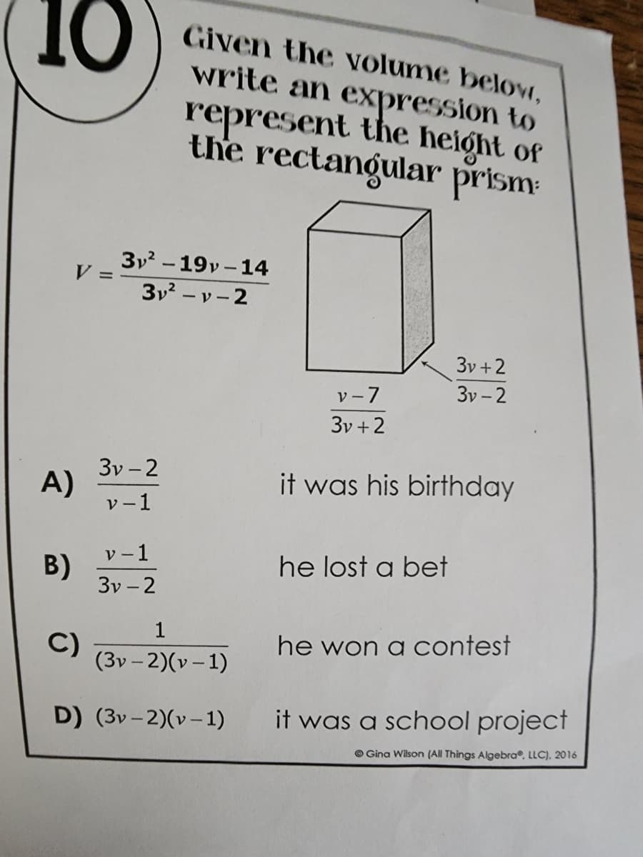 10
V=
Given the volume below,
write an expression to
represent the height of
the rectangular prism
3v+2
v-7
3v-2
3v+2
it was his birthday
he lost a bet
he won a contest
it was a school project
Gina Wilson (All Things Algebra, LLC). 2016
A)
B)
3v²-19v-14
3v²-v-2
3v-2
v-1
v-1
3v-2
1
C)
(3v-2)(v-1)
D) (3v-2)(v-1)