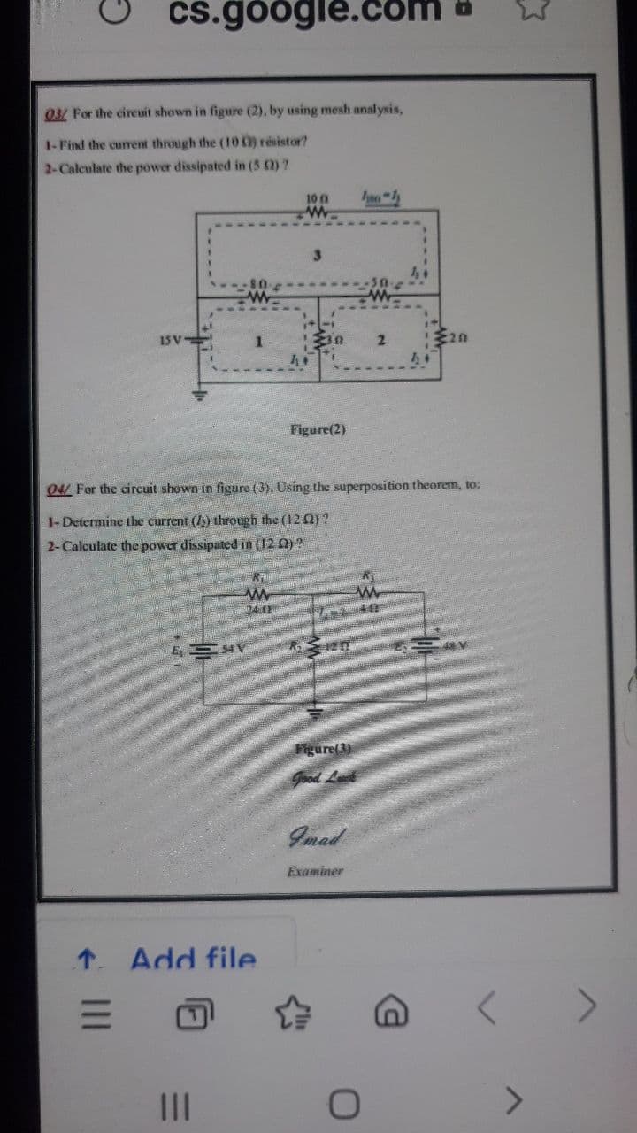 cs.google.cO
03/ For the cireuit shown in figure (2), by using mesh analysis,
I-Find the current through the (10o) résistor?
2-Calculate the power dissipated in (5 )?
100
1SV-
2.
Figure(2)
04/ For the circuit shown in figure (3), Using the superposition theorem, to:
1-Determine tbe current (I) through the (12 2)?
2-Calculate the power dissipated in (12 Q) ?
24 0
Figure(3)
Good Let
Imad
Examiner
1 Add file
II
