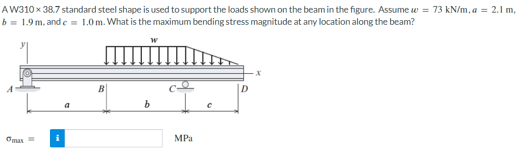 AW310 x 38.7 standard steel shape is used to support the loads shown on the beam in the figure. Assume w = 73 kN/m, a = 2.1 m,
b = 1.9 m, and c = 1.0 m. What is the maximum bending stress magnitude at any location along the beam?
Omax =
i
a
W
b
MPa
X