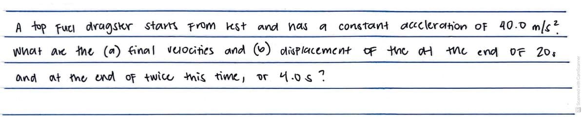 A top Fuel dragster starts from test and has a constant acceleration of 40.0 m/s²
What are the (a) final velocities and (6) displacement of the at the end of 20
and
at the end of twice this time, or 4.0s?
CS Scanned with CamScanner
