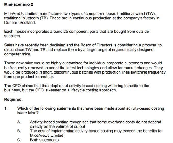 Mini-scenario 2
MiceAreUs Limited manufactures two types of computer mouse; traditional wired (TW),
traditional bluetooth (TB). These are in continuous production at the company's factory in
Dunbar, Scotland.
Each mouse incorporates around 25 component parts that are bought from outside
suppliers.
Sales have recently been declining and the Board of Directors is considering a proposal to
discontinue TW and TB and replace them by a large range of ergonomically designed
computer mice.
These new mice would be highly customised for individual corporate customers and would
be frequently renewed to adopt the latest technologies and allow for market changes. They
would be produced in short, discontinuous batches with production lines switching frequently
from one product to another.
The CEO claims that the adoption of activity-based costing will bring benefits to the
business, but the CFO is keener on a lifecycle costing approach.
Required:
Which of the following statements that have been made about activity-based costing
is/are false?
1.
A.
Activity-based costing recognises that some overhead costs do not depend
directly on the volume of output
The cost of implementing activity-based costing may exceed the benefits for
MiceAreus Limited
В.
C.
Both statements
