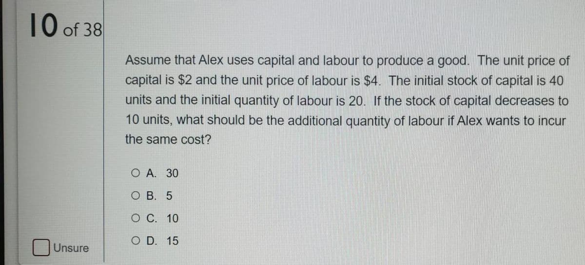 10 of 38
Assume that Alex uses capital and labour to produce a good. The unit price of
capital is $2 and the unit price of labour is $4. The initial stock of capital is 40
units and the initial quantity of labour is 20. If the stock of capital decreases to
10 units, what should be the additional quantity of labour if Alex wants to incur
the same cost?
O A. 30
о В. 5
О С. 10
O D. 15
Unsure
