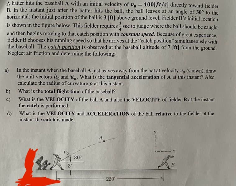 A batter hits the baseball A with an initial velocity of vo = 100[ft/s] directly toward fielder
B. In the instant just after the batter hits the ball, the ball leaves at an angle of 30° to the
horizontal; the initial position of the ball is 3 [ft] above ground level. Fielder B's initial location
is shown in the figure below. This fielder requires sec to judge where the ball should be caught
and then begins moving to that catch position with constant speed. Because of great experience,
fielder B chooses his running speed so that he arrives at the "catch position" simultaneously with
the baseball. The catch position is observed at the baseball altitude of 7 [ft] from the ground.
Neglect air friction and determine the following:
a)
In the instant when the baseball A just leaves away from the bat at velocity vo (shown), draw
the unit vectors û, and ûn. What is the tangential acceleration of A at this instant? Also,
calculate the radius of curvature p at this instant.
What is the total flight time of the baseball?
What is the VELOCITY of the ball A and also the VELOCITY of fielder B at the instant
the catch is performed.
b)
c)
d)
What is the VELOCITY and ACCELERATION of the ball relative to the fielder at the
instant the catch is made.
VO
3'
30⁰
220'
x
B