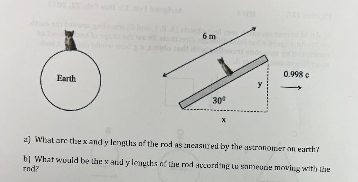 dass erit biswol gh
ose to
stool Aido bla
Earth
ZA
3.8
WETO anot
Josido jadr
6 m
30⁰
X
AWA
2
y
0.998 c
a) What are the x and y lengths of the rod as measured by the astronomer on earth?
b) What would be the x and y lengths of the rod according to someone moving with the
rod?