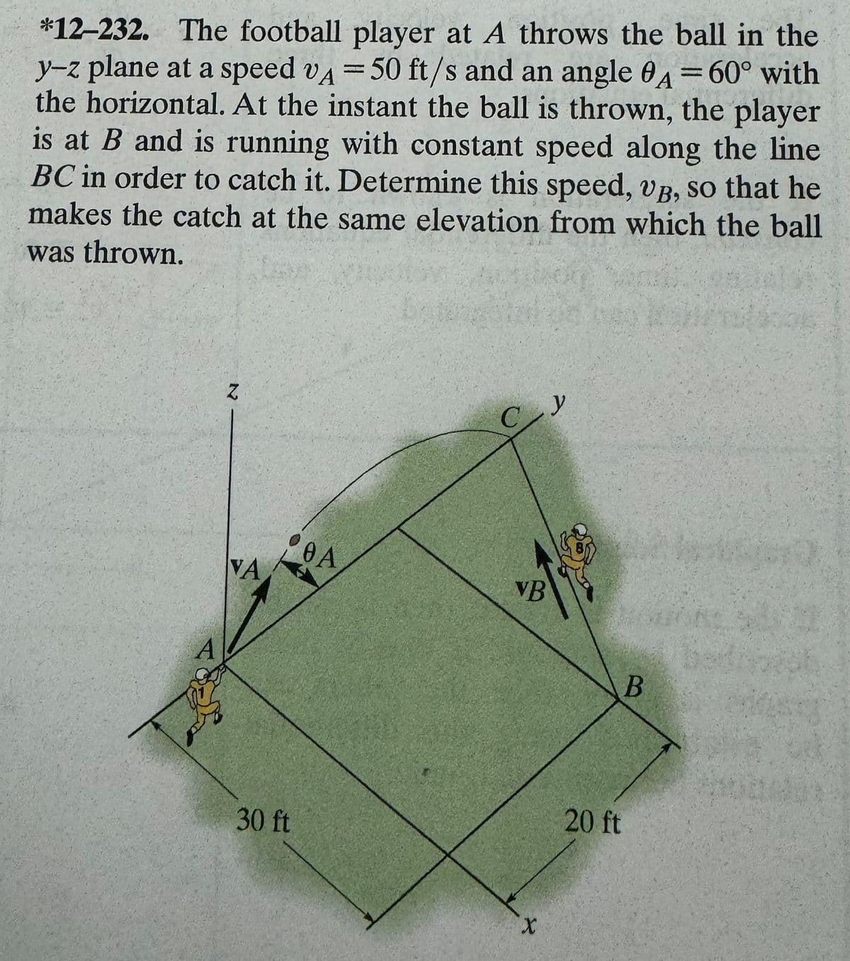 *12-232. The football player at A throws the ball in the
y-z plane at a speed VA = 50 ft/s and an angle A = 60° with
the horizontal. At the instant the ball is thrown, the player
is at B and is running with constant speed along the line
BC in order to catch it. Determine this speed, UVB, so that he
makes the catch at the same elevation from which the ball
was thrown.
N
VA
30 ft
0 A
VB
X
y
20 ft
B