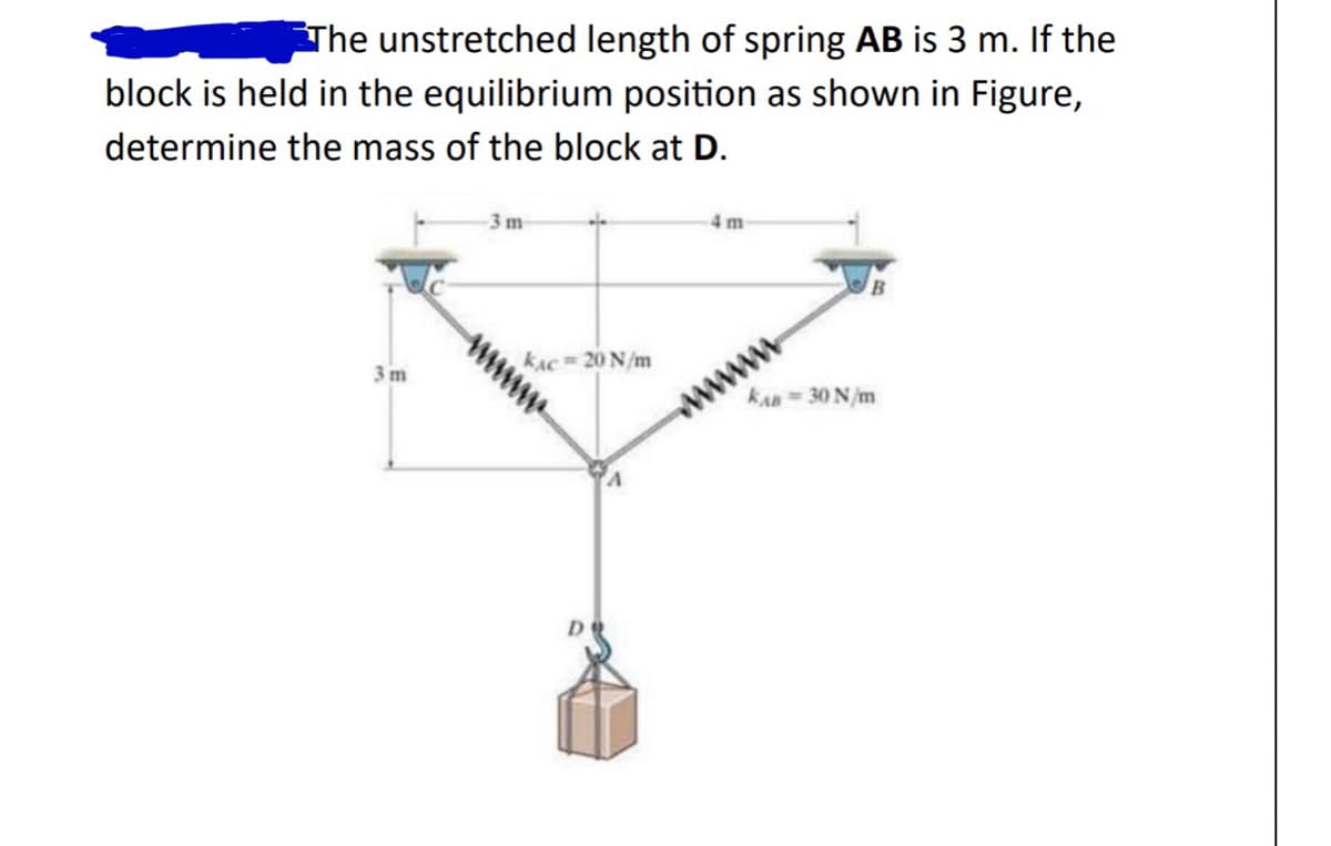 The unstretched length of spring AB is 3 m. If the
block is held in the equilibrium position as shown in Figure,
determine the mass of the block at D.
3 m
-3 m
KAC= 20 N/m
4m
B
KAB= 30 N/m
www