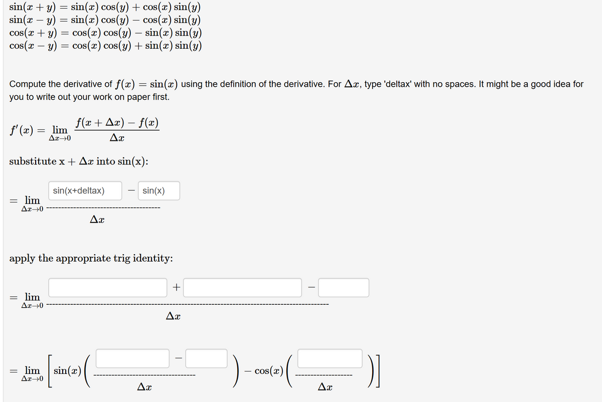 sin(x + y) = sin(x) cos(y) + cos(x) sin(y)
sin(x − y) = sin(x) cos(y) — cos(x) sin(y)
cos(x + y)
-
= cos(x) cos(y) — sin(x) sin(y)
cos(x - y) = cos(x) cos(y) + sin(x) sin(y)
Compute the derivative of f(x) = sin(x) using the definition of the derivative. For Ax, type 'deltax' with no spaces. It might be a good idea for
you to write out your work on paper first.
ƒ'(x) = _lim
Ax→0
substitute x + Ax into sin(x):
=
=
lim
Ax→0
=
ƒ(x + ▲x) − ƒ(x)
Ax
lim
Ax→0
sin(x+deltax)
apply the appropriate trig identity:
Ax
lim sin(x)
Ax→0
sin(x)
(.
Ax
+
Ax
cos(x)
I
Ax
)]