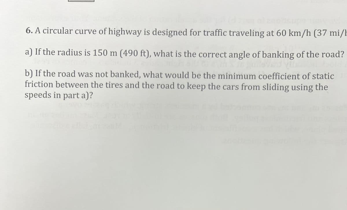 6. A circular curve of highway is designed for traffic traveling at 60 km/h (37 mi/h
a) If the radius is 150 m (490 ft), what is the correct angle of banking of the road?
b) If the road was not banked, what would be the minimum coefficient of static
friction between the tires and the road to keep the cars from sliding using the
speeds in part a)?