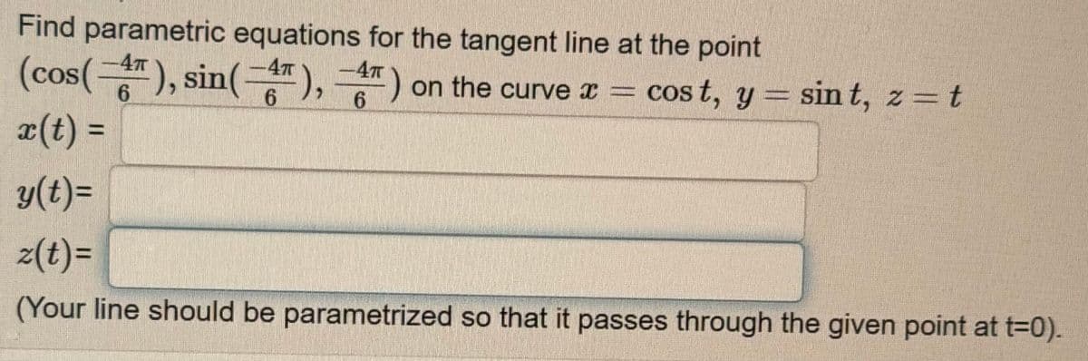 Find parametric equations for the tangent line at the point
cost, y = sin t, z = t
(cos(-4), sin(-4), ) on the curve x =
) on the curve x =
-4T
6
x(t) =
y(t)=
z(t)=
(Your line should be parametrized so that it passes through the given point at t=0).