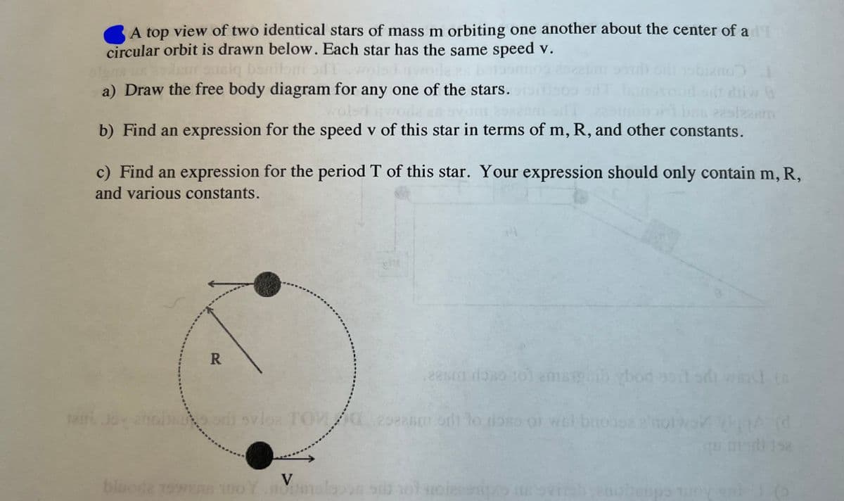 A top view of two identical stars of mass m orbiting one another about the center of ad
circular orbit is drawn below. Each star has the same speed v.
usim susig benilomi aft
a) Draw the free body diagram for any one of the stars.
odt diw 9
bas eestzaam
rolsd
b) Find an expression for the speed v of this star in terms of m, R, and other constants.
c) Find an expression for the period T of this star. Your expression should only contain m, R,
and various constants.
R
no od svloz TOM
eesm doso to emaipcib bod soil odi ward (s
298260
292an ort to doss of wat broosa
V
blacke 19wens woY.molsson sd hot noles as ovin
sups Tuny
A (d