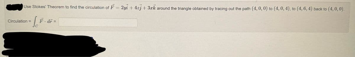 Use Stokes' Theorem to find the circulation of F = 2y + 4z + 3xk around the triangle obtained by tracing out the path (4, 0, 0) to (4, 0, 4), to (4, 6, 4) back to (4, 0, 0).
( F
Circulation =
F-dr =
