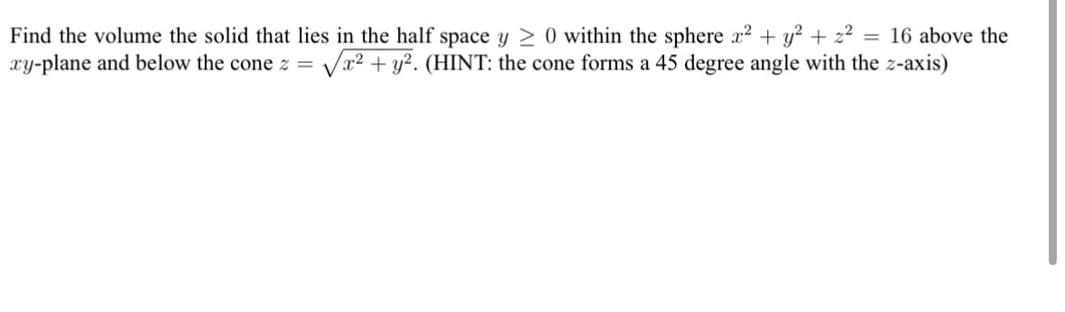 Find the volume the solid that lies in the half space y ≥ 0 within the sphere x² + y² + z² = 16 above the
xy-plane and below the cone z = √x² + y². (HINT: the cone forms a 45 degree angle with the z-axis)