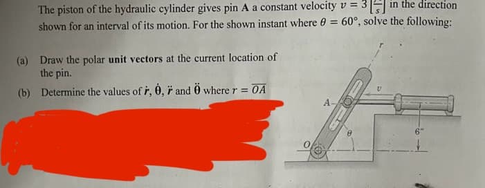 The piston of the hydraulic cylinder gives pin A a constant velocity v = 3 [ in the direction
shown for an interval of its motion. For the shown instant where 0 = 60°, solve the following:
(a) Draw the polar unit vectors at the current location of
the pin.
(b) Determine the values of r, 0,7 and Ö where r = OA