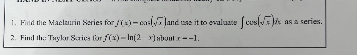 1. Find the Maclaurin Series for f(x) = cos(√x) and use it to evaluate cos(√xx
2. Find the Taylor Series for f(x) = ln(2 - x) about x = -1.
as a series.