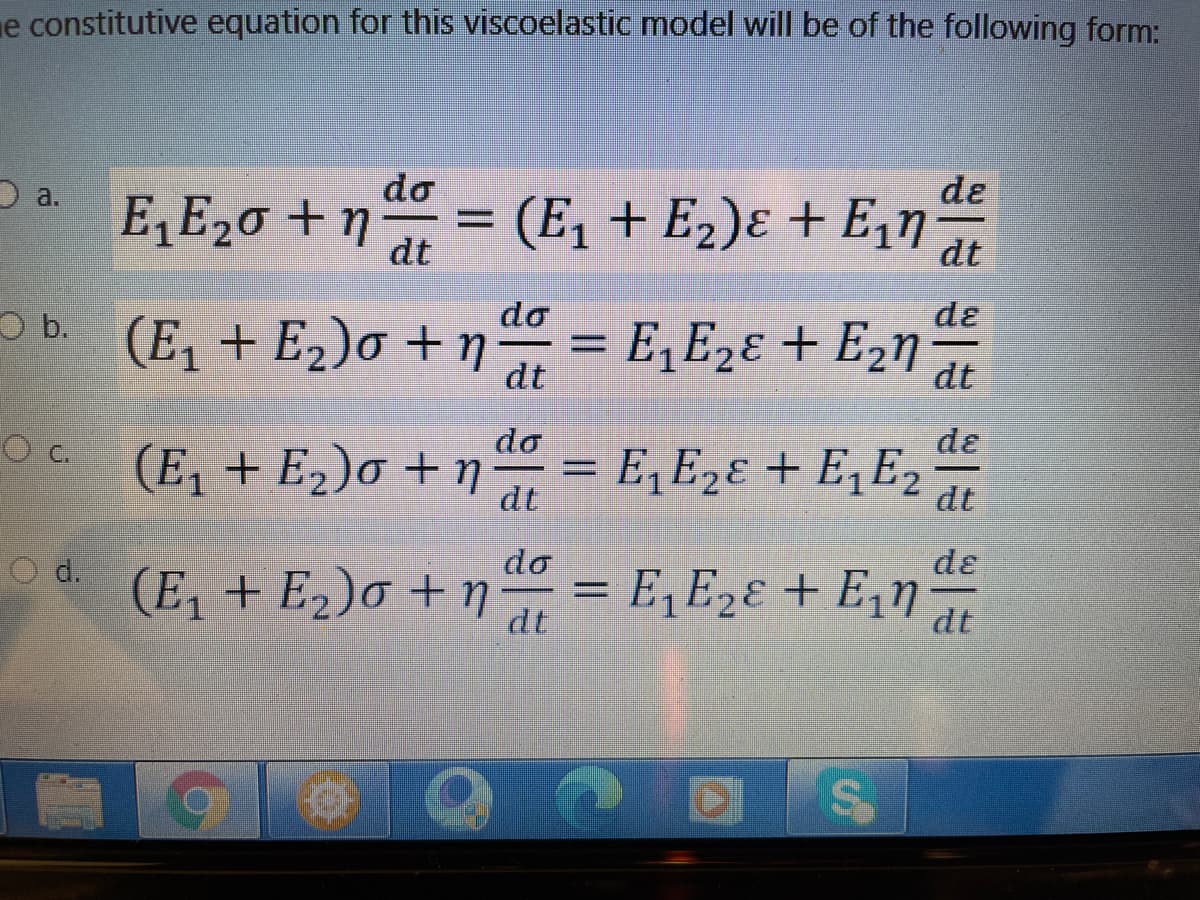 e constitutive equation for this viscoelastic model will be of the following form:
do
de
E, E20 + n at
D a.
(E, + E2)ɛ + E,n
dt
do
dɛ
b. (E, + E2)o + n = E,E2ɛ + E2n
dt
dt
do
de
Oc (E, + E2)o + n = 2
C.
E, E2ɛ + E,E2
dt
do
dɛ
= E,E2ɛ + E,n
d.
(E, + E2)o + ŋ
dt
dt
