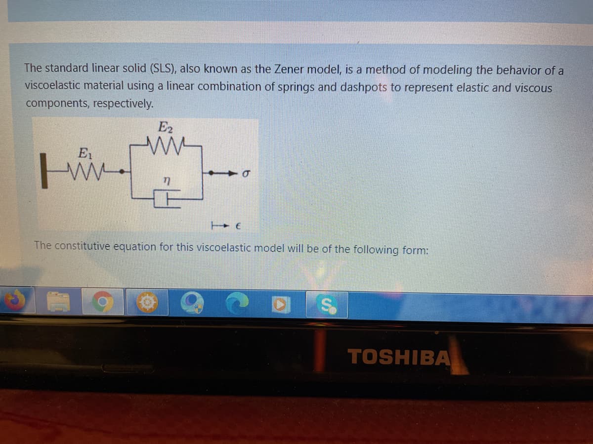 The standard linear solid (SLS), also known as the Zener model, is a method of modeling the behavior of a
viscoelastic material using a linear combination of springs and dashpots to represent elastic and viscous
components, respectively.
E2
E1
The constitutive equation for this viscoelastic model will be of the following form:
TOSHIBA
