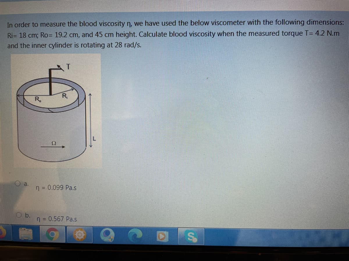 In order to measure the blood viscosity n, we have used the below viscometer with the following dimensions:
Ri= 18 cm; Ro= 19.2 cm, and 45 cm height. Calculate blood viscosity when the measured torque T= 4.2 N.m
and the inner cylinder is rotating at 28 rad/s.
R,
R.
Ω
O a.
n = 0.099 Pa.s
b.
n = 0.567 Pa.s
