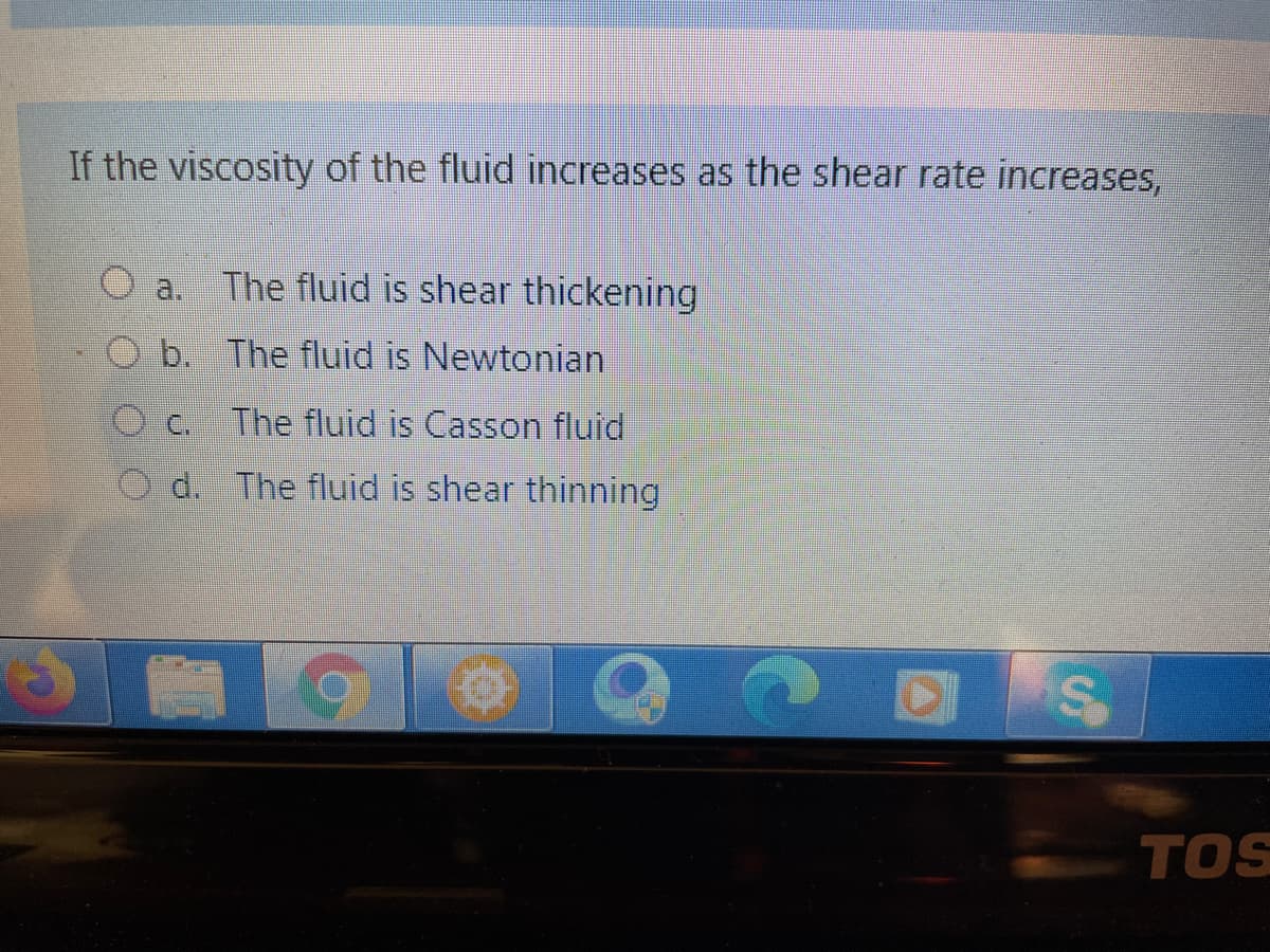 If the viscosity of the fluid increases as the shear rate increases,
a.
The fluid is shear thickening
b. The fluid is Newtonian
C.
The fluid is Casson fluid
O d. The fluid is shear thinning
TOS
