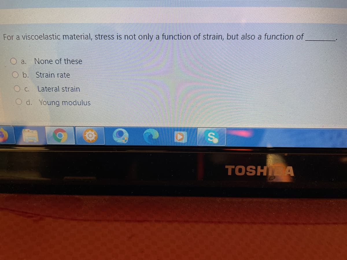 For a viscoelastic material, stress is not only a function of strain, but also a function of
a. None of these
b. Strain rate
C.
Lateral strain
d. Young modulus
TOSHI A
