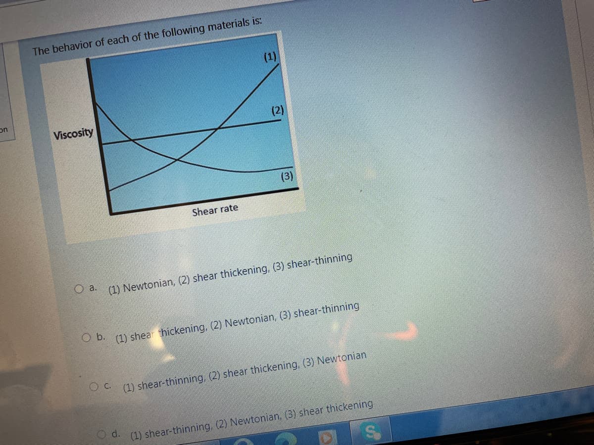 The behavior of each of the following materials is:
(1)
on
Viscosity
(2)
(3)
Shear rate
O a.
(1) Newtonian, (2) shear thickening, (3) shear-thinning
O D. (1) shear thickening, (2) Newtonian, (3) shear-thinning
(1) shear-thinning, (2) shear thickening, (3) Newtonian
d.
(1) shear-thinning, (2) Newtonian, (3) shear thickening
