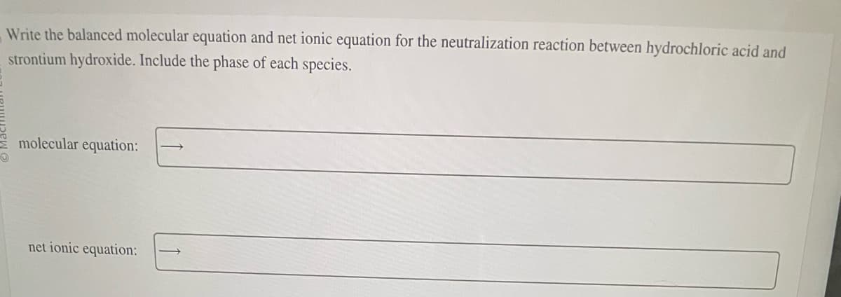 Write the balanced molecular equation and net ionic equation for the neutralization reaction between hydrochloric acid and
strontium hydroxide. Include the phase of each species.
molecular equation:
net ionic equation: