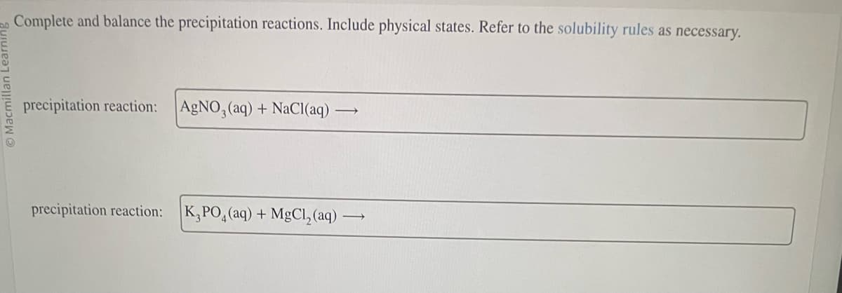 O Macmillan L
Complete and balance the precipitation reactions. Include physical states. Refer to the solubility rules as necessary.
precipitation reaction: AgNO3(aq) + NaCl(aq)
→
precipitation reaction: K₂PO₂ (aq) + MgCl₂ (aq) -