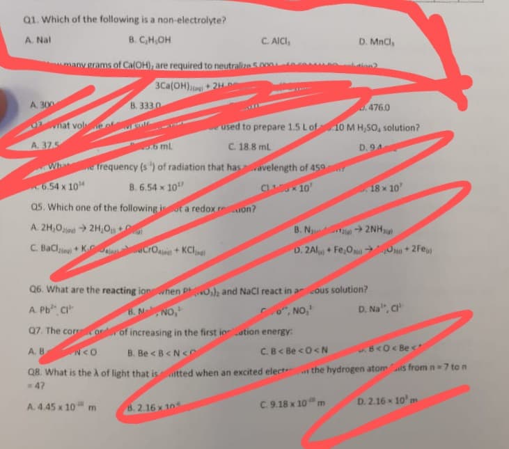 Q1. Which of the following is a non-electrolyte?
A. Nal
8. C,H,OH
C. AICI,
D. MnCl,
many grams of Ca(OH), are required to neutralize500
3Ca(OH) 24D
A 300
В. 3330.
476.0
what vole
used to prepare 1.5 Lof10 M H,SO, solution?
wie of
A. 37.5
C. 18.8 mL
6 mL
D. 94
e trequency (s") of radiation that hasavelength of 459.
6.54 x 10"
B. 6.54 x 10"
CL 10'
18 x 10'
Q5. Which one of the following isot a redox reuon?
A. 2H,0o > 2H,O
B. Ny al→ 2NH
C. Baclye + K. cro+ KCI
D. 2Al+ Fe,ON→Ona + 2Fe
Q6. What are the reacting ionwhen Pvo, and Nacl react in ar cous solution?
A. Pb C
Co", NO,
B. N
NO,
D. Na", C
Q7. The corr or
of increasing in the first ioration energy:
A. B
B. Be <B<N<C
C.B< Be <0< N
.B<O< Be <*
Q8. What is the A of light that isuutted when an excited elect the hydrogen ators from n 7 to n
47
A. 4.45 x 10 m
B. 2.16 x 105
C.9.18 x 10 m
D. 2.16 x 10' m
