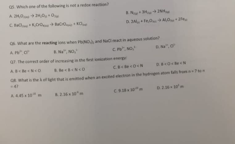 Q5. Which one of the following is not a redox reaction?
A. 2H,0to > 2H,0 + Oz
B. N + 3H + 2NH
C. BaClyeo + K,CrO BaCrOa + KCl
D. 2Al + Fe,O→ Al,Ou + 2Fe
Q6. What are the reacting ions when Pb(NO,), and NaCl react in aqueous solution?
A. Pb" CI"
B. Na", NO,
C. Pb", NO,
D. Na", C
Q7. The correct order of increasing in the first ionization energy:
A. B< Be <N<0
B. Be <B<N<o
C.B< Be <0<N
D. B<O< Be < N
Q8. What is the A of light that is emitted when an excited electron in the hydrogen atom falls from n = 7 to n
47
A. 4.45 x 10 m
B. 2.16 x 10 m
C. 9.18 x 10 m
D. 2.16 x 10' m
