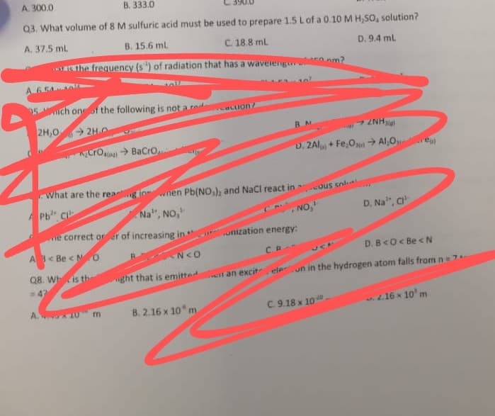 A. 300.0
B. 333.0
Q3. What volume of 8 M sulfuric acid must be used to prepare 1.5 Lof a 0.10 M H,SO, solution?
A. 37.5 ml
B. 15.6 ml
The frequency (s) of radiation that has a waveiengu
C. 18.8 ml
D. 9.4 ml
6.54
25 ch oneof the following is not a red
acIon?
2H,0
2H.O
RAN
7 ZNH
D. ZAl + Fe,On → Al,O e
Cro> BaCro
What are the rea
g lon
nen Pb(NO,), and NaCl react in
ous solt
Pb C
Na", NO,
NO,
D. Na", c
e correct orer of increasing in
unization energy:
A< Be < NO
N<O
D. B<O< Be < N
C.R
VCA
Q8. Whis the
ght that is emitte
en an excit eleun in the hydrogen atom falls fromn=7
= 47
B. 2.16 x 10 m
C.9.18 x 10.
.2.16 x 10' m
