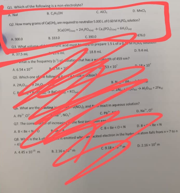 Q1. Which of the following is a non-electrolyte?
A. Nal
B. C,H,OH
C. AICI,
D. MnCl,
Q2. How many grams of Ca(OH), are required to neutralize 5.000 Lof 0.60 MH,PO, solution?
3Ca(OH)+ 2H,PO Ca, (PO,)e) + 6H,O
A. 300.0
В. 333.0
C 390.0
476.0
03. What volume
uric acid must h
to prepare 1.5 Lof a 0 M H;SO, sorutionr
A. 37.5 mL
6 mL
18.8 ml
D. 9.4 ml
what is the frequency (s) ofulatio chat has a w
inth of 459 nm?
A. 6.54 x 104
54 x 10
Q5. Which one ofe follow
53 x 10'
D 18x 10
oxction?
A. 2H,0
2H,O
B. N
C. B
KClu
Bac
+]
. ZAI
O > Al,Ojua + 2Fe
b. What are theacting
INO,); and
react in aqueous solution?
A. Pb CI
D. Na", C
", NO,
Q7. The corre r of increasi
C. Pb
ne first ion on ene
A. B< Be <N0
C.B< Be <0< N
D. B< Be <N
Q8. Whis the À of
Is emitted whe an xcited electron in the hydren atom falls from n 7 to n
47
A. 4.45 x 10 m
B. 2.16 xm
C. 9.18 m
D. 2.16 x 10' m
