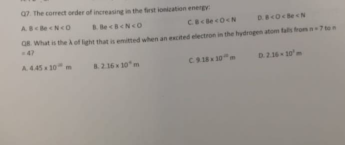 Q7. The correct order of increasing in the first ionization energy:
A. B< Be < N<O
B. Be <B<N<O
C.B< Be <0<N
D. B<O< Be <N
Q8. What is the à of light that is emitted when an excited electron in the hydrogen atom falls from n= 7 to n
=47
A. 4.45 x 10 m
B. 2.16 x 10* m
C.9.18 x 10 m
D. 2.16 x 10' m
