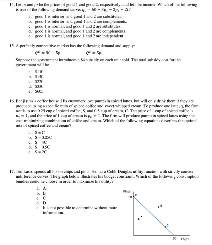 14. Let pi and p2 be the prices of good 1 and good 2, respectively, and let I be income. Which of the following
is true of the following demand curve: q, = 60 – 3p: – 2p2 + 21?
a. good 1 is inferior, and good 1 and 2 are substitutes.
b. good 1 is inferior, and good 1 and 2 are complements.
c. good 1 is normal, and good 1 and 2 are substitutes.
d. good 1 is normal, and good 1 and 2 are complements.
e. good 1 is normal, and good 1 and 2 are independent.
15. A perfectly competitive market has the following demand and supply:
QD = 90 – 5p
QS = 5p
Suppose the government introduces a $4 subsidy on each unit sold. The total subsidy cost for the
government will be
a. $110
b. $140
c. $220
d. $330
e. $605
16. Benji runs a coffee house. His customers love pumpkin spiced lattes, but will only drink them if they are
produced using a specific ratio of spiced coffee and sweet whipped cream. To produce one latte, q, the firm
needs to use 0.25 cup of spiced coffee, S, and 0.5 cup of cream, C. The price of 1 cup of spiced coffee is
Ps = 1, and the price of 1 cup of cream is pc = 1. The firm will produce pumpkin spiced lattes using the
cost-minimizing combination of coffee and cream. Which of the following equations describes the optimal
mix of spiced coffee and cream?
a. S=C
b. S=0.25C
c. S= 4C
d. S=0.5C
e. S= 2C
17. Ted Lasso spends all his on chips and pints. He has a Cobb-Douglas utility function with strictly convex
indifference curves. The graph below illustrates his budget constraint. Which of the following consumption
bundles could he choose in order to maximize his utility?
а. А
Pints
b. В
10
с. С
d. D
e. It is not possible to determine without more
information.
30
Chips
