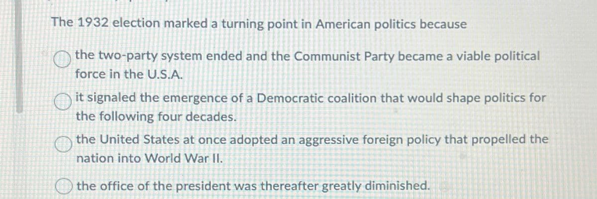 The 1932 election marked a turning point in American politics because
the two-party system ended and the Communist Party became a viable political
force in the U.S.A.
it signaled the emergence of a Democratic coalition that would shape politics for
the following four decades.
the United States at once adopted an aggressive foreign policy that propelled the
nation into World War II.
the office of the president was thereafter greatly diminished.